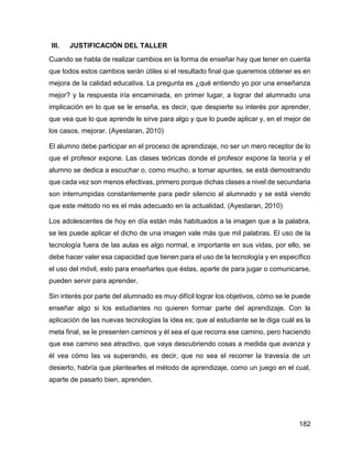 182
III. JUSTIFICACIÓN DEL TALLER
Cuando se habla de realizar cambios en la forma de enseñar hay que tener en cuenta
que todos estos cambios serán útiles si el resultado final que queremos obtener es en
mejora de la calidad educativa. La pregunta es ¿qué entiendo yo por una enseñanza
mejor? y la respuesta iría encaminada, en primer lugar, a lograr del alumnado una
implicación en lo que se le enseña, es decir, que despierte su interés por aprender,
que vea que lo que aprende le sirve para algo y que lo puede aplicar y, en el mejor de
los casos, mejorar. (Ayestaran, 2010)
El alumno debe participar en el proceso de aprendizaje, no ser un mero receptor de lo
que el profesor expone. Las clases teóricas donde el profesor expone la teoría y el
alumno se dedica a escuchar o, como mucho, a tomar apuntes, se está demostrando
que cada vez son menos efectivas, primero porque dichas clases a nivel de secundaria
son interrumpidas constantemente para pedir silencio al alumnado y se está viendo
que este método no es el más adecuado en la actualidad. (Ayestaran, 2010)
Los adolescentes de hoy en día están más habituados a la imagen que a la palabra,
se les puede aplicar el dicho de una imagen vale más que mil palabras. El uso de la
tecnología fuera de las aulas es algo normal, e importante en sus vidas, por ello, se
debe hacer valer esa capacidad que tienen para el uso de la tecnología y en específico
el uso del móvil, esto para enseñarles que éstas, aparte de para jugar o comunicarse,
pueden servir para aprender.
Sin interés por parte del alumnado es muy difícil lograr los objetivos, cómo se le puede
enseñar algo si los estudiantes no quieren formar parte del aprendizaje. Con la
aplicación de las nuevas tecnologías la idea es; que al estudiante se le diga cuál es la
meta final, se le presenten caminos y él sea el que recorra ese camino, pero haciendo
que ese camino sea atractivo, que vaya descubriendo cosas a medida que avanza y
él vea cómo las va superando, es decir, que no sea el recorrer la travesía de un
desierto, habría que plantearles el método de aprendizaje, como un juego en el cual,
aparte de pasarlo bien, aprenden.
 