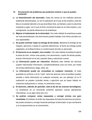 184
VI. Enumeración de problemas que podemos resolver o que se pueden
presentar:
a) La desmotivación del alumnado. Cada día vemos en los institutos alumnos
totalmente desmotivados, no ven la aplicación de lo que se les enseña y esto les
lleva a no prestar atención a lo que el profesor dice, se distraen y para no aburrirse
empiezan a jugar, con lo que el ritmo normal de la clase se ve interrumpido y, por
consiguiente, se pierde eficiencia en la enseñanza.
b) Mejorar el tratamiento de la diversidad. Con este método la enseñanza puede
ser más personalizada y los alumnos/as pueden trabajar a los ritmos acordes con
sus capacidades.
c) Se puede controlar mejor la entrega de las tareas. Mediante la entrega de los
trabajos, ejercicios o tareas en soportes electrónicos, la fecha de entrega queda
registrada y el profesor/a lleva un control exacto de todo su alumnado.
d) El alumno/a no es receptor, sino creador. Con este método el profesor/a ejerce
la tarea de tutor, marca unas pautas y los alumnos/as, a partir de dichas pautas,
buscan información en la red y aportan ideas y soluciones nuevas.
e) La información puede ser interactiva. Mediante este método los alumnos
pueden intercambiar información, complementándose unos con otros, por medio
de correos electrónicos, blogs, wikis, etc.
f) La información puede ser consultada en cualquier momento. Al estar
guardada en archivos o en la “nube”, tanto los alumnos como el profesor pueden
acceder a dicha información en cualquier momento, así, por ejemplo, en la 3ª
evaluación se pueden consultar temas u ejercicios que se hayan tratado en
anteriores evaluaciones e, incluso, en anteriores cursos.
g) El alumno/a, además de aprender, está al día de los avances tecnológicos.
La enseñanza se va renovando conforme aparecen nuevas aplicaciones
informáticas, no es algo inerte sino vivo.
h) Se podrían comparar varias respuestas y corregir errores con gran
inmediatez. El profesor al recibir las respuestas de todos los alumnos al unísono,
las puede comparar y corregir haciendo participar al alumnado, lo que nos llevaría
a un enriquecimiento en el conocimiento.
 