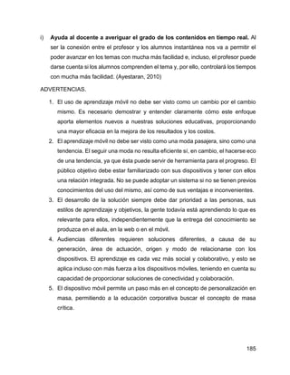 185
i) Ayuda al docente a averiguar el grado de los contenidos en tiempo real. Al
ser la conexión entre el profesor y los alumnos instantánea nos va a permitir el
poder avanzar en los temas con mucha más facilidad e, incluso, el profesor puede
darse cuenta si los alumnos comprenden el tema y, por ello, controlará los tiempos
con mucha más facilidad. (Ayestaran, 2010)
ADVERTENCIAS.
1. El uso de aprendizaje móvil no debe ser visto como un cambio por el cambio
mismo. Es necesario demostrar y entender claramente cómo este enfoque
aporta elementos nuevos a nuestras soluciones educativas, proporcionando
una mayor eficacia en la mejora de los resultados y los costos.
2. El aprendizaje móvil no debe ser visto como una moda pasajera, sino como una
tendencia. El seguir una moda no resulta eficiente sí, en cambio, el hacerse eco
de una tendencia, ya que ésta puede servir de herramienta para el progreso. El
público objetivo debe estar familiarizado con sus dispositivos y tener con ellos
una relación integrada. No se puede adoptar un sistema si no se tienen previos
conocimientos del uso del mismo, así como de sus ventajas e inconvenientes.
3. El desarrollo de la solución siempre debe dar prioridad a las personas, sus
estilos de aprendizaje y objetivos, la gente todavía está aprendiendo lo que es
relevante para ellos, independientemente que la entrega del conocimiento se
produzca en el aula, en la web o en el móvil.
4. Audiencias diferentes requieren soluciones diferentes, a causa de su
generación, área de actuación, origen y modo de relacionarse con los
dispositivos. El aprendizaje es cada vez más social y colaborativo, y esto se
aplica incluso con más fuerza a los dispositivos móviles, teniendo en cuenta su
capacidad de proporcionar soluciones de conectividad y colaboración.
5. El dispositivo móvil permite un paso más en el concepto de personalización en
masa, permitiendo a la educación corporativa buscar el concepto de masa
crítica.
 