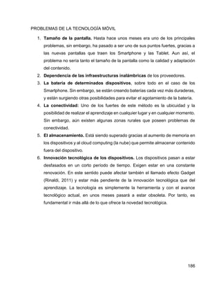 186
PROBLEMAS DE LA TECNOLOGÍA MÓVIL
1. Tamaño de la pantalla. Hasta hace unos meses era uno de los principales
problemas, sin embargo, ha pasado a ser uno de sus puntos fuertes, gracias a
las nuevas pantallas que traen los Smartphone y las Tablet. Aun así, el
problema no sería tanto el tamaño de la pantalla como la calidad y adaptación
del contenido.
2. Dependencia de las infraestructuras inalámbricas de los proveedores.
3. La batería de determinados dispositivos, sobre todo en el caso de los
Smartphone. Sin embargo, se están creando baterías cada vez más duraderas,
y están surgiendo otras posibilidades para evitar el agotamiento de la batería.
4. La conectividad: Uno de los fuertes de este método es la ubicuidad y la
posibilidad de realizar el aprendizaje en cualquier lugar y en cualquier momento.
Sin embargo, aún existen algunas zonas rurales que poseen problemas de
conectividad.
5. El almacenamiento. Está siendo superado gracias al aumento de memoria en
los dispositivos y al cloud computing (la nube) que permite almacenar contenido
fuera del dispositivo.
6. Innovación tecnológica de los dispositivos. Los dispositivos pasan a estar
desfasados en un corto período de tiempo. Exigen estar en una constante
renovación. En este sentido puede afectar también el llamado efecto Gadget
(Rinaldi, 2011) y estar más pendiente de la innovación tecnológica que del
aprendizaje. La tecnología es simplemente la herramienta y con el avance
tecnológico actual, en unos meses pasará a estar obsoleta. Por tanto, es
fundamental ir más allá de lo que ofrece la novedad tecnológica.
 