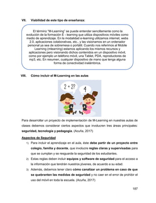 187
VII. Viabilidad de este tipo de enseñanza:
VIII. Cómo incluir el M-Learning en las aulas
Para desarrollar un proyecto de implementación de M-Learning en nuestras aulas de
clases debemos considerar ciertos aspectos que involucren tres áreas principales:
seguridad, tecnología y pedagogía. (Acuña, 2017)
Aspectos de Seguridad
1) Para incluir el aprendizaje en el aula, éste debe partir de un proyecto entre
colegio, familia y docente, que involucre reglas claras y supervisadas para
que se cumplan y se resguarde la seguridad de los estudiantes.
2) Estas reglas deben incluir equipos y software de seguridad para el acceso a
la información que tendrán nuestros jóvenes, de acuerdo a su edad.
3) Además, debemos tener claro cómo canalizar un problema en caso de que
se quebranten las medidas de seguridad y no caer en el error de prohibir el
uso del móvil en toda la escuela. (Acuña, 2017)
El término “M-Learning” se puede entender sencillamente como la
evolución de la formación E - learning que utiliza dispositivos móviles como
medio de aprendizaje. En la modalidad e-learning utilizamos internet, webs
2.0, aplicaciones colaborativas, etc., y las visionamos en un ordenador
personal ya sea de sobremesa o portátil. Cuando nos referimos al Mobile
Learning (mlearning) estamos aplicando los mismos recursos y
aplicaciones pero visionando dichos contenidos en un dispositivo móvil,
como por ejemplo un teléfono móvil, una Tablet, PDA, reproductores de
mp3, etc. En resumen, cualquier dispositivo de mano que tenga alguna
forma de conectividad inalámbrica.
 
