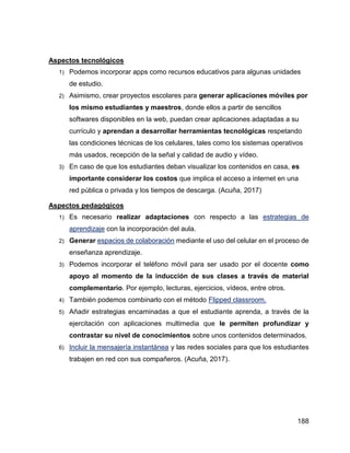 188
Aspectos tecnológicos
1) Podemos incorporar apps como recursos educativos para algunas unidades
de estudio.
2) Asimismo, crear proyectos escolares para generar aplicaciones móviles por
los mismo estudiantes y maestros, donde ellos a partir de sencillos
softwares disponibles en la web, puedan crear aplicaciones adaptadas a su
currículo y aprendan a desarrollar herramientas tecnológicas respetando
las condiciones técnicas de los celulares, tales como los sistemas operativos
más usados, recepción de la señal y calidad de audio y vídeo.
3) En caso de que los estudiantes deban visualizar los contenidos en casa, es
importante considerar los costos que implica el acceso a internet en una
red pública o privada y los tiempos de descarga. (Acuña, 2017)
Aspectos pedagógicos
1) Es necesario realizar adaptaciones con respecto a las estrategias de
aprendizaje con la incorporación del aula.
2) Generar espacios de colaboración mediante el uso del celular en el proceso de
enseñanza aprendizaje.
3) Podemos incorporar el teléfono móvil para ser usado por el docente como
apoyo al momento de la inducción de sus clases a través de material
complementario. Por ejemplo, lecturas, ejercicios, vídeos, entre otros.
4) También podemos combinarlo con el método Flipped classroom.
5) Añadir estrategias encaminadas a que el estudiante aprenda, a través de la
ejercitación con aplicaciones multimedia que le permiten profundizar y
contrastar su nivel de conocimientos sobre unos contenidos determinados.
6) Incluir la mensajería instantánea y las redes sociales para que los estudiantes
trabajen en red con sus compañeros. (Acuña, 2017).
 