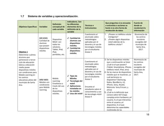 18
1.7 Sistema de variables y operacionalización.
Objetivos Específicos Variables
Definición
conceptual de
cada variable
Indicadores. Son
los diferentes
elementos de la
definición de la
variable
Técnicas e
instrumentos
Que preguntas si es encuesta
o entrevista o acciones se
harán si es otra forma de
recolección de datos
Fuente de
donde se
recolectará la
información
Objetivo 1
Determinar cuántos
alumnos que
pertenecen a tercer
ciclo de educación
básica y educación
media posee
dispositivos móviles
con condiciones para
Mobile Learning en
los centros
educativos piloto del
municipio de Santa
Ana.
(VI) V1O1
Cantidad de
alumnos
que poseen
dispositivos
móviles
Dispositivo
Móvil: son
todos los
celulares,
Tablet, iPod,
iPad,
portátiles, etc.
✔ Cantidad de
alumnos con
dispositivos
móviles.
✔ Cantidad de
dispositivos
móviles
Cuestionario al
alumnado sobre
metodologías
aplicadas por el
docente y el uso de
tecnologías móviles
por el estudiante.
Anexo 3
1. ¿Posees un teléfono celular
inteligente?
2. ¿Posees algún dispositivo
móvil además de tu
teléfono celular?
Alumnos/as de
los centros
escolares
escogidos del
municipio de
Santa Ana,
2017.
(VD) V2O1
Móviles con
condiciones
para Mobile
Learning.
Mobile
Learning:
Enseñanza a
través del uso
de los
dispositivos
móviles.
✔ Tipos de
Móviles
✔ Tecnología del
móvil
✔ Aplicaciones
instaladas en
los móviles
✔ Usos del móvil
Cuestionario al
alumnado sobre
metodologías
aplicadas por el
docente y el uso de
tecnologías móviles
por el estudiante.
Anexo 3
Encuesta al
estudiante sobre el
conocimiento y uso
de tecnología móvil.
Anexo 9
3. De los dispositivos móviles
que a continuación se listan
¿Cuál es el que posees?
(Tablet, Smartphone, iPhone,
teléfono móvil, iPad, otro)
4. De las marcar de dispositivos
móviles que se muestran, ¿a
cuál pertenece su
dispositivo? (Samsung,
Nokia, BlackBerry, LG,
iPhone, Sony, Alcatel,
Motorola Sony Ericson, y
otros)
5. ¿Cuál es la definición que
conoce sobre SO? (Capa
compleja entre hardware y el
usuario, Es el que interactúa
entre el usuario y el
dispositivo, Es el que
determina las capacidades
multimedia de los
Alumnos/as de
los centros
escolares
escogidos del
municipio de
Santa Ana,
2017.
 