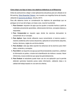 189
Cómo elegir una App en base a los objetivos didácticos en el M-learning
Antes de aventurarnos a elegir o crear aplicaciones educativas para ser utilizado en el
M-Learning, Silvia Rosenthal Tolisano, nos muestra una magnifica forma de hacerlo,
utilizando la taxonomía de Bloom. (Acuña, 2017)
Para ello debemos tomar en consideración los objetivos de aprendizaje que se
persigue con el uso de la Apps y en base a eso, recorrer la pirámide:
1. Para Conocer: requieren de apps que los ayuden a recordar hechos a partir de
materiales previamente aprendidos, referenciando términos, conceptos básicos y
respuestas.
2. Para Comprender: se requiere apps donde los alumnos demuestren la
comprensión de un concepto.
3. Para Aplicar: Apps donde utilizando nuevo conocimiento, el alumno pueda v
resolver problemas ante nuevas situaciones, aplicando el conocimiento adquirido,
hechos, técnicas y reglas de una forma distinta.
4. Para Analizar: esta app debe soportar los esfuerzos de los alumnos para inferir
datos, contenido y conceptos.
5. Para Inferir: se requerirá una app que permita al estudiante a examinar, y distribuir
la información en partes, a través de la identificación de motivos o causas. Hacer
inferencias y busca evidencia que apoye las generalizaciones.
6. Para Evaluar: el estudiante puede hacer uso de una aplicación que le permita
defender opiniones haciendo juicios sobre información, validando ideas o la
calidad del trabajo basado en una serie de criterios.
 