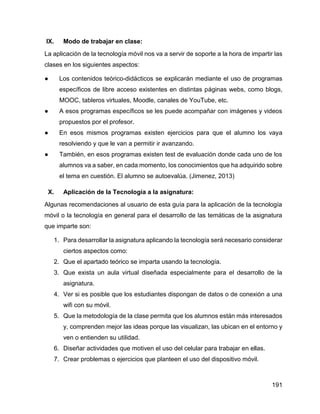 191
IX. Modo de trabajar en clase:
La aplicación de la tecnología móvil nos va a servir de soporte a la hora de impartir las
clases en los siguientes aspectos:
● Los contenidos teórico-didácticos se explicarán mediante el uso de programas
específicos de libre acceso existentes en distintas páginas webs, como blogs,
MOOC, tableros virtuales, Moodle, canales de YouTube, etc.
● A esos programas específicos se les puede acompañar con imágenes y videos
propuestos por el profesor.
● En esos mismos programas existen ejercicios para que el alumno los vaya
resolviendo y que le van a permitir ir avanzando.
● También, en esos programas existen test de evaluación donde cada uno de los
alumnos va a saber, en cada momento, los conocimientos que ha adquirido sobre
el tema en cuestión. El alumno se autoevalúa. (Jimenez, 2013)
X. Aplicación de la Tecnología a la asignatura:
Algunas recomendaciones al usuario de esta guía para la aplicación de la tecnología
móvil o la tecnología en general para el desarrollo de las temáticas de la asignatura
que imparte son:
1. Para desarrollar la asignatura aplicando la tecnología será necesario considerar
ciertos aspectos como:
2. Que el apartado teórico se imparta usando la tecnología.
3. Que exista un aula virtual diseñada especialmente para el desarrollo de la
asignatura.
4. Ver si es posible que los estudiantes dispongan de datos o de conexión a una
wifi con su móvil.
5. Que la metodología de la clase permita que los alumnos están más interesados
y, comprenden mejor las ideas porque las visualizan, las ubican en el entorno y
ven o entienden su utilidad.
6. Diseñar actividades que motiven el uso del celular para trabajar en ellas.
7. Crear problemas o ejercicios que planteen el uso del dispositivo móvil.
 