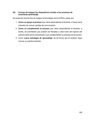 195
XII. Formas de integrar los dispositivos móviles a los procesos de
enseñanza aprendizaje.
Se proponen tres formas de integrar la tecnología móvil al PEA y estas son:
1. Como un apoyo al proceso que viene desarrollando el docente, a través de la
inclusión de nuevos canales de comunicación.
2. Como un complemento al proceso que viene desarrollando el docente, a
través, de actividades que puedan ser llevadas a cabo fuera del espacio del
aula por parte de los estudiantes y que complementen su proceso de formación.
3. Como nueva estrategia de aprendizaje, de tal forma que el profesor logre
innovar su práctica docente.
 