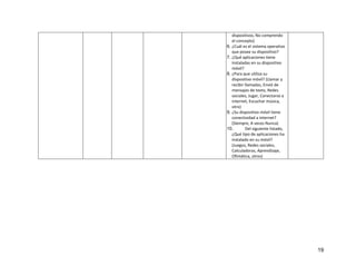 19
dispositivos, No comprendo
el concepto)
6. ¿Cuál es el sistema operativo
que posee su dispositivo?
7. ¿Qué aplicaciones tiene
instaladas en su dispositivo
móvil?
8. ¿Para que utiliza su
dispositivo móvil? (Llamar y
recibir llamadas, Envió de
mensajes de texto, Redes
sociales, Jugar, Conectarse a
internet, Escuchar música,
otro)
9. ¿Su dispositivo móvil tiene
conectividad a internet?
(Siempre, A veces Nunca)
10. Del siguiente listado,
¿Qué tipo de aplicaciones ha
instalado en su móvil?
(Juegos, Redes sociales,
Calculadoras, Aprendizaje,
Ofimática, otros)
 
