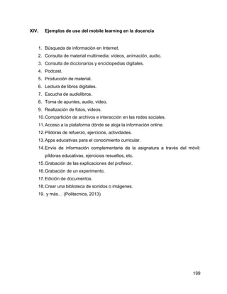 199
XIV. Ejemplos de uso del mobile learning en la docencia
1. Búsqueda de información en Internet.
2. Consulta de material multimedia: vídeos, animación, audio.
3. Consulta de diccionarios y enciclopedias digitales.
4. Podcast.
5. Producción de material.
6. Lectura de libros digitales.
7. Escucha de audiolibros.
8. Toma de apuntes, audio, video.
9. Realización de fotos, videos.
10.Compartición de archivos e interacción en las redes sociales.
11.Acceso a la plataforma dónde se aloja la información online.
12.Píldoras de refuerzo, ejercicios, actividades.
13.Apps educativas para el conocimiento curricular.
14.Envío de información complementaria de la asignatura a través del móvil:
píldoras educativas, ejercicios resueltos, etc.
15.Grabación de las explicaciones del profesor.
16.Grabación de un experimento.
17.Edición de documentos.
18.Crear una biblioteca de sonidos o imágenes.
19. y más… (Politecnica, 2013)
 