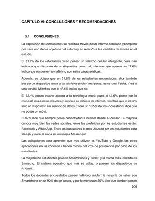 206
CAPÍTULO VI: CONCLUSIONES Y RECOMENDACIONES
5.1 CONCLUSIONES
La exposición de conclusiones se realiza a través de un informe detallado y completo
por cada uno de los objetivos del estudio y en relación a las variables de interés en el
estudio.
El 81.8% de los estudiantes dicen poseer un teléfono celular inteligente, pues han
indicado que disponen de un dispositivo como tal, mientras que apenas un 17.6%
indico que no poseen un teléfono con estas características.
Además, se obtuvo que un 51.8% de los estudiantes encuestados, dice también
poseer un dispositivo extra a su teléfono celular inteligente, como una Tablet, iPad o
una portátil. Mientras que el 47.6% indico que no.
El 72.4% posee mucho acceso a la tecnología móvil; pues el 43.5% posee por lo
menos 2 dispositivos móviles, y servicio de datos o de internet, mientras que el 36.5%
solo un dispositivo sin servicio de datos, y solo un 13.5% de los encuestados dice que
no posee un móvil.
El 67% dice que siempre posee conectividad a internet desde su celular. La mayoría
conoce muy bien las redes sociales, entre las preferidas por los estudiantes están:
Facebook y WhatsApp. Entre los buscadores el más utilizado por los estudiantes esta
Google y para el envío de mensajes Messenger
Las aplicaciones para aprender que más utilizan es YouTube y Google, las otras
aplicaciones no las conocen o tienen menos del 25% de preferencia por parte de los
estudiantes.
La mayoría de estudiantes poseen Smartphones y Tablet, y la marca más utilizada es
Samsung. El sistema operativo que más se utiliza, o poseen los dispositivos es
Android.
Todos los docentes encuestados poseen teléfono celular; la mayoría de estos son
Smartphone en un 90% de los casos, y por lo menos un 50% dice que también posee
 