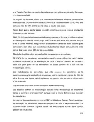 207
una Tablet o iPad. Las marcas de dispositivos que más utilizan son Alcatel y Samsung,
con sistema Android.
La mayoría de docentes, afirma que se conecta diariamente a internet para usar las
redes sociales, un poco menos del 50% afirma que se conecta entre 0 y 10 hora a la
semana; más del 60% afirma que no utiliza el celular para jugar.
Todos dicen que su celular posee conexión a internet, aunque a veces o en algunas
ocasiones, o casi siempre.
El 48.2% de los estudiantes encuestados aseguran que el docente no utiliza el celular
en clases y no lo permite; sin embargo, un 40% de estos dice que, si lo permite, aunque
él no lo utiliza. Además, aseguran que el docente no utiliza las redes sociales para
comunicarse con ellos, aun cuando los estudiantes las utilizan semanalmente entre
cero a diez horas en un 58% de los encuestados.
El estudiante utiliza solo a veces el celular para apoyar su aprendizaje.
El 52.4% de los estudiantes encuestados considera que utilizar las metodologías
activas es hacer uso de las tecnologías, es decir lo asocian con esto. Es necesario
decir que gran parte de los estudiantes no posee dominio de lo que son las
metodologías activas.
Las metodologías de aprendizaje que más conocen los estudiantes es la
experimentación y la resolución de problemas, esto lo manifiestan menos del 25% de
ellos. Aunque este tipo de metodologías son las que con más frecuencia utilizan junto
a sus maestros.
Los docentes nunca han escuchado hablar de Mobile Learning.
Los docentes definen las metodologías activas como: “Metodología de enseñanza
donde el alumno es el protagonista”, aunque no es la misma definición que manejan
los estudiantes.
La mayoría de docentes dice conocer el ABP, el Método de Casos y Experimentación,
sin embargo, los estudiantes aseveran que practican más la experimentación. Los
docentes dicen practicar “Algunas veces” las metodologías activas, igual opinión
poseen los estudiantes.
 