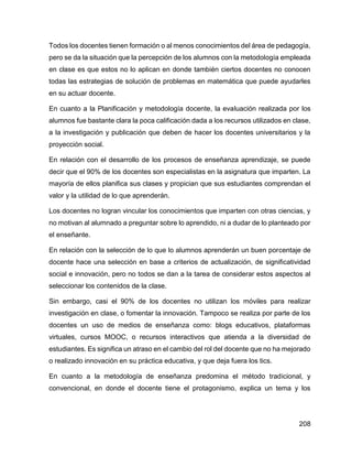 208
Todos los docentes tienen formación o al menos conocimientos del área de pedagogía,
pero se da la situación que la percepción de los alumnos con la metodología empleada
en clase es que estos no lo aplican en donde también ciertos docentes no conocen
todas las estrategias de solución de problemas en matemática que puede ayudarles
en su actuar docente.
En cuanto a la Planificación y metodología docente, la evaluación realizada por los
alumnos fue bastante clara la poca calificación dada a los recursos utilizados en clase,
a la investigación y publicación que deben de hacer los docentes universitarios y la
proyección social.
En relación con el desarrollo de los procesos de enseñanza aprendizaje, se puede
decir que el 90% de los docentes son especialistas en la asignatura que imparten. La
mayoría de ellos planifica sus clases y propician que sus estudiantes comprendan el
valor y la utilidad de lo que aprenderán.
Los docentes no logran vincular los conocimientos que imparten con otras ciencias, y
no motivan al alumnado a preguntar sobre lo aprendido, ni a dudar de lo planteado por
el enseñante.
En relación con la selección de lo que lo alumnos aprenderán un buen porcentaje de
docente hace una selección en base a criterios de actualización, de significatividad
social e innovación, pero no todos se dan a la tarea de considerar estos aspectos al
seleccionar los contenidos de la clase.
Sin embargo, casi el 90% de los docentes no utilizan los móviles para realizar
investigación en clase, o fomentar la innovación. Tampoco se realiza por parte de los
docentes un uso de medios de enseñanza como: blogs educativos, plataformas
virtuales, cursos MOOC, o recursos interactivos que atienda a la diversidad de
estudiantes. Es significa un atraso en el cambio del rol del docente que no ha mejorado
o realizado innovación en su práctica educativa, y que deja fuera los tics.
En cuanto a la metodología de enseñanza predomina el método tradicional, y
convencional, en donde el docente tiene el protagonismo, explica un tema y los
 