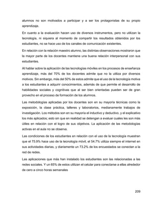 209
alumnos no son motivados a participar y a ser los protagonistas de su propio
aprendizaje.
En cuanto a la evaluación hacen uso de diversos instrumentos, pero no utilizan la
tecnología, ni siquiera al momento de compartir los resultados obtenidos por los
estudiantes, no se hace uso de los canales de comunicación existentes.
En relación con la relación maestro alumno, las distintas observaciones mostraron que
la mayor parte de los docentes mantiene una buena relación interpersonal con sus
estudiantes.
Al hablar sobre la aplicación de las tecnologías móviles en los procesos de enseñanza
aprendizaje, más del 70% de los docentes admite que no la utiliza por diversos
motivos. Sin embargo, más del 50% de estos admite que el uso de la tecnología motiva
a los estudiantes a adquirir conocimientos, además de que permite el desarrollo de
habilidades sociales y cognitivas que al ser bien orientadas pueden ser de gran
provecho en el proceso de formación de los alumnos.
Las metodologías aplicadas por los docentes son en su mayoría técnicas como la
exposición, la clase práctica, talleres y laboratorios, medianamente trabajos de
investigación. Los métodos son en su mayoría el inductivo y deductivo, y el explicativo
los más aplicados; esto sin que en realidad se detengan a evaluar cuales les son más
útiles en relación con el logro de sus objetivos. La aplicación de las metodologías
activas en el aula no se observa.
Las condiciones de los estudiantes en relación con el uso de la tecnología muestran
que el 75.9% hace uso de la tecnología móvil, el 54.7% utiliza siempre el internet en
sus actividades diarias, y diariamente un 73.2% de los encuestados se conectan a la
red de redes.
Las aplicaciones que más han instalado los estudiantes son las relacionadas a las
redes sociales. Y un 65% de estos utilizan el celular para conectarse a ellas alrededor
de cero a cinco horas semanales
 
