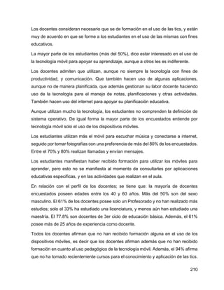 210
Los docentes consideran necesario que se de formación en el uso de las tics, y están
muy de acuerdo en que se forme a los estudiantes en el uso de las mismas con fines
educativos.
La mayor parte de los estudiantes (más del 50%), dice estar interesado en el uso de
la tecnología móvil para apoyar su aprendizaje, aunque a otros les es indiferente.
Los docentes admiten que utilizan, aunque no siempre la tecnología con fines de
productividad, y comunicación. Que también hacen uso de algunas aplicaciones,
aunque no de manera planificada, que además gestionan su labor docente haciendo
uso de la tecnología para el manejo de notas, planificaciones y otras actividades.
También hacen uso del internet para apoyar su planificación educativa.
Aunque utilizan mucho la tecnología, los estudiantes no comprenden la definición de
sistema operativo. De igual forma la mayor parte de los encuestados entiende por
tecnología móvil solo el uso de los dispositivos móviles.
Los estudiantes utilizan más el móvil para escuchar música y conectarse a internet,
seguido por tomar fotografías con una preferencia de más del 80% de los encuestados.
Entre el 70% y 80% realizan llamadas y envían mensajes.
Los estudiantes manifiestan haber recibido formación para utilizar los móviles para
aprender, pero esto no se manifiesta al momento de consultarles por aplicaciones
educativas específicas, y en las actividades que realizan en el aula.
En relación con el perfil de los docentes; se tiene que: la mayoría de docentes
encuestados poseen edades entre los 40 y 60 años. Más del 50% son del sexo
masculino. El 61% de los docentes posee solo un Profesorado y no han realizado más
estudios; solo el 33% ha estudiado una licenciatura, y menos aún han estudiado una
maestría. El 77.8% son docentes de 3er ciclo de educación básica. Además, el 61%
posee más de 25 años de experiencia como docente.
Todos los docentes afirman que no han recibido formación alguna en el uso de los
dispositivos móviles, es decir que los docentes afirman además que no han recibido
formación en cuanto al uso pedagógico de la tecnología móvil. Además, el 94% afirma
que no ha tomado recientemente cursos para el conocimiento y aplicación de las tics.
 
