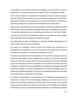 211
Los docentes en su mayoría entienden la tecnología móvil como solo el uso de las
aplicaciones, y muy pocos piensan que es además el uso de dispositivos móviles.
El 83% de los docentes no comprende el concepto de lo que es sistema operativo.
Además, el 50% de los docentes dice no conocer las tecnologías de la información y
comunicación (TICS). Pues consideran que su nivel de conocimiento es deficiente, a
pesar de que aseguran que saben utilizar el celular solo de manera básica.
Al igual que los estudiantes la mayoría de docentes conoce más las aplicaciones sobre
redes sociales; como el Facebook, WhatsApp, Messenger y el Google como buscador.
Y en cuanto a aplicaciones para el aprendizaje que conocen son YouTube y Google.
Los usos que más dan a los dispositivos móviles son consultar las redes sociales,
realizar llamadas, enviar mensajes y conectarse al internet.
Las aplicaciones que más han instalado en su móvil son aquellas relacionadas con las
redes sociales, que son las que más utilizan.
En cuanto a la motivación, menos del 50% dice sentirse muy motivado por el
aprendizaje de la matemática, y en el 70% si existe mucha motivación por aprender
en general. Sin embargo, por estudiar esto disminuye a un 40%.
En relación a la motivación de los estudiantes por el uso de la tecnología móvil en el
proceso de aprendizaje, se pudo constatar que su interés en el uso de los móviles es
fuerte (Ver anexo 19), y cuando se les indico que aprenderían un tema de matemática
con el uso del estos se vieron muy motivados. Se involucraron de manera unánime y
entregada a la realización de las actividades de aprendizaje de la temática impartida,
terminaron su trabajo, y mostraron complacencia al momento de investigar, discutir, y
resolver los problemas planteados. Así mismo los puntajes obtenidos en el test sobre
motivación fueron en un 90% de muy motivados.
En síntesis, el aprendizaje en los estudiantes se ven altamente influenciado por la
motivación en relación con las metodologías utilizadas por el docente y el uso que
hacen de la tecnología actualmente, pues ellos están más motivados a hacer uso del
celular que por las clases que reciben, si se incluyen más herramientas tecnológicas
la motivación, el gusto por el aprendizaje de los estudiantes, sus habilidades cognitivas
 