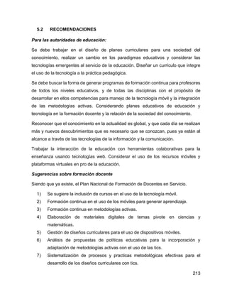 213
5.2 RECOMENDACIONES
Para las autoridades de educación:
Se debe trabajar en el diseño de planes curriculares para una sociedad del
conocimiento, realizar un cambio en los paradigmas educativos y considerar las
tecnologías emergentes al servicio de la educación. Diseñar un currículo que integre
el uso de la tecnología a la práctica pedagógica.
Se debe buscar la forma de generar programas de formación continua para profesores
de todos los niveles educativos, y de todas las disciplinas con el propósito de
desarrollar en ellos competencias para manejo de la tecnología móvil y la integración
de las metodologías activas. Considerando planes educativos de educación y
tecnología en la formación docente y la relación de la sociedad del conocimiento.
Reconocer que el conocimiento en la actualidad es global, y que cada día se realizan
más y nuevos descubrimientos que es necesario que se conozcan, pues ya están al
alcance a través de las tecnologías de la información y la comunicación.
Trabajar la interacción de la educación con herramientas colaborativas para la
enseñanza usando tecnologías web. Considerar el uso de los recursos móviles y
plataformas virtuales en pro de la educación.
Sugerencias sobre formación docente
Siendo que ya existe, el Plan Nacional de Formación de Docentes en Servicio.
1) Se sugiere la inclusión de cursos en el uso de la tecnología móvil.
2) Formación continua en el uso de los móviles para generar aprendizaje.
3) Formación continua en metodologías activas.
4) Elaboración de materiales digitales de temas pivote en ciencias y
matemáticas.
5) Gestión de diseños curriculares para el uso de dispositivos móviles.
6) Análisis de propuestas de políticas educativas para la incorporación y
adaptación de metodologías activas con el uso de las tics.
7) Sistematización de procesos y practicas metodológicas efectivas para el
desarrollo de los diseños curriculares con tics.
 