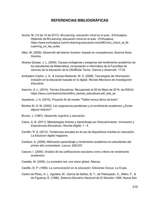 215
REFERENCIAS BIBLIOGRÁFICAS
Acuña, M. (10 de 10 de 2017). M-Learning: educación móvil en el aula - EVirtualplus.
Obtenido de M-Learning: educación móvil en el aula - EVirtualplus:
https://www.evirtualplus.com/m-learning-educacion-movil/#Como_incluir_el_M-
Learning_en_las_aulas
Alles, M. (2009). Desarrollo del talento humano: basado en competencias. Buenos Aires:
Granica.
Alvarez Quispe, J. L. (2009). Causas endógenas y exógenas del rendimiento académico de
los estudiantes de Matemática, computación e informática de la Facuñltad de
ciencias de la educación de la UNJBGde Tacna. Ciencia y desarrollo, 17-22.
Andradem Castro, J. A., & Campo-Redondo, M. S. (2008). Tecnologías de información:
inclusión en la educación basada en lo digital. Revista Mexicana de Investigación
Educativa.
Asencio, A. L. (2014). Teorias Educativas. Recuperado el 26 de Mayo de 2016, de ISSUU:
https://issuu.com/asencio/docs/libro_teorias_educativas.pdf_ada_as
Ayestaran, J. A. (2010). Proyecto fin de master "Tablet versus libros de texto".
Benitez M, G. M. (2000). Las asignaturas pendientes y el rendimiento académico ¿Existe
alguna relación?
Bruner, J. (1987). Desarrollo cognitivo y educación.
Calciz, A. B. (2011). Metodologías Activas y Aprendizaje por Descubrimiento. Innovacion y
Experiencias Educativas. Revista Digital, 1 - 4.
Cantillo, R. S. (2012). Tendencias actuales en el uso de dispositivos móviles en educación.
La Eduacion digital magazine.
Cardozo, A. (2008). Motivación,aprendizaje y rendimiento académico en estudiantes del
primer año universitario. Laurus, 209-237.
Cascon, I. (2000). Analisis de las calificaciones escolares como criterio de rendimiento
academico.
Castells, M. (2006). La sociedad red: una vision global. Alianza.
Castillo, D. P. (1999). La comunicación en la educación. Ediciones Ciccus. La Crujía.
Castro de Pérez, A. (., Aguilera, M., García de Ibáñez, B. T., de Pietropaolo, S., Alfaro, F., &
de Figueroa, E. (1996). Sistema Educativo Nacional de El Salvador 1996. Nueva San
 