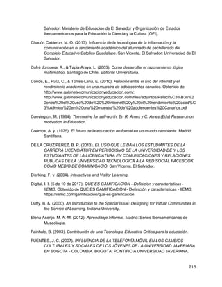 216
Salvador: Ministerio de Educación de El Salvador y Organización de Estados
Iberoamericanos para la Educación la Ciencia y la Cultura (OEI).
Chacón Calderon, M. O. (2013). Influencia de la tecnologias de la información y la
comunicación en el rendimiento académico del alumnado de bachillerado del
Complejo Educativo Catolico Guadalupe. San Vicente, El Salvador: Universidad de El
Salvador.
Cofré Jorquera, A., & Tapia Araya, L. (2003). Como desarrollar el razonamiento lógico
matemático. Santiago de Chile: Editorial Universitaria.
Conde, E., Ruíz, C., & Torres-Lana, E. (2010). Relación entre el uso del internet y el
rendimiento académico en una muestra de adolescentes canarios. Obtenido de
http://www.gabinetecomunicacionyeducacion.com/:
http://www.gabinetecomunicacionyeducacion.com/files/adjuntos/Relaci%C3%B3n%2
0entre%20el%20uso%20de%20%20Internet%20y%20el%20rendimiento%20acad%C
3%A9mico%20en%20una%20muestra%20de%20adolescentes%20Canarios.pdf
Convington, M. (1984). The motive for self-worth. En R. Ames y C. Ames (Eds) Research on
motivation in Education.
Coombs, A. y. (1975). El futuro de la educación no formal en un mundo cambiante. Madrid:
Santillana.
DE LA CRUZ PÉREZ, B. P. (2013). EL USO QUE LE DAN LOS ESTUDIANTES DE LA
CARRERA LICENCIATUR EN PERIODISMO DE LA UNIVERSIDAD DE Y LOS
ESTUDIANTES DE LA LICENCIATURA EN COMUNICACIONES Y RELACIONES
PUBLICAS DE LA UNIVERSIDAD TECNOLOGICA A LA RED SOCIAL FACEBOOK
COMO MEDIO DE COMUNICACIÓ. San Vicente, El Salvador.
Dierking, F. y. (2004). Interactives and Visitor Learning.
Digital, I. I. (5 de 10 de 2017). QUE ES GAMIFICACION - Definición y características -
IIEMD. Obtenido de QUE ES GAMIFICACION - Definición y características - IIEMD:
https://iiemd.com/gamificacion/que-es-gamificacion
Duffy, B. &. (2000). An Introduction to the Special Issue: Designing for Virtual Communities in
the Service of Learning. Indiana University.
Elena Asenjo, M. A.-M. (2012). Aprendizaje Informal. Madrid: Series Iberoamericanas de
Museología.
Fainholc, B. (2003). Contribución de una Tecnología Educativa Crítica para la educación.
FUENTES, J. C. (2007). INFLUENCIA DE LA TELEFONÍA MÓVIL EN LOS CAMBIOS
CULTURALES Y SOCIALES DE LOS JÓVENES DE LA UNIVERSIDAD JAVERIANA
EN BOGOTA - COLOMBIA. BOGOTA: PONTIFICIA UNIVERSIDAD JAVERIANA.
 