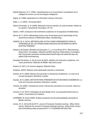 217
Gabriel Salomón, D. P. (1992). Coparticipando en el conocimiento: la ampliación de la
inteligencia humana con las tecnologías inteligentes.
Gagne, R. (1988). Applications for Information Literacy Instruction.
Galan, L. A. (2003). Tecnología Móvil.
Gálvez Fernández, A. M. (2006). Motivación hacia el estudio y la cultura escolar: estado de
la cuestión. Pensamiento Psicológico, 87-101.
Gámez. (1997). Evaluacion del rendimiento academico en la asignatura de Matematica.
García, M. A. (2014). Metodología Activa como herramienta para el aprendizaje de las
operaciones básicas en Matemática Maya. Quezltenango.
GARCÍA, M. A. (2014). METODOLOGÍA ACTIVA COMO HERRAMIENTA PARA EL
APRENDIZAJE DE LAS OPERACIONES BÁSICAS EN MATEMÁTICA MAYA.
QUETZALTENANGO.
Gobierno de España. Ministerio de Educación, C. y. (14 de 08 de 2017). Móvil learning |
Observatorio Tecnológico. Obtenido de Móvil learning | Observatorio Tecnológico:
http://recursostic.educacion.es/observatorio/web/fr/cajon-de-sastre/38-cajon-de-
sastre/1026-movil-learning
González Fernández, A. (25 de Junio de 2007). Modelos de motivación académica, una
visión panorámica. Obtenido de REME: http://reme.uji.es/
Greene, B. (2011). El universo elegante. Editorial Critica.
Gutiérrez. (2003). Relacion entre desempeño docente y rendimiento.
Huertas, M. R. (2009). Motivar para aprender en situaciones académicas. La crisis de la
escuela educadora. Barcelona: Laertes.
Huertas, M. R. (2009). MOTIVAR PARA APRENDER EN SITUACIONES ACADÉMICAS. La
crisis de la escuela educadora. Barcelona: Laertes.
Jiménez, M. (2000). Competencia social: Intervención preventiva en la escuela. Infancia y
sociedad.
Jimenez, O. B. (2013). Estrategias de aprendizaje móvil, una propuesta teórica para su
diseño. Universidad de la Sabana.
LEARNING, M. (Enero 2009). Análisis prospectivo de las potencialidades asociadas al
Mobile Learning.
Library, W. O. (24 de 08 de 2017). Journal of Computer Assisted Learning - Wiley Online
Library. Obtenido de Journal of Computer Assisted Learning - Wiley Online Library:
http://onlinelibrary.wiley.com/journal/10.1111/%28ISSN%291365-2729
 