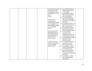 21
Cuestionario al docente
sobre aplicación de
metodologías activas y
tecnología móvil en el
aula.
Anexo 4
Cuestionario al
alumnado sobre
metodologías aplicadas
por el docente y el uso
de tecnologías móviles
por el estudiante.
Anexo 3
Guía de observación
participante sobre la
metodología aplicada
por el docente en el
desarrollo de sus
clases. Anexo 5
Encuesta al docente
sobre el conocimiento y
uso de tecnología
móvil. Anexo 8
✔ Los estudiantes elaboran
recursos didácticos para
su aprendizaje.
✔ Los estudiantes utilizan
diferentes herramientas
para su aprendizaje.
✔ Los estudiantes aplican
diferentes metodologías
para lograr un aprendizaje
significativo.
✔ Los estudiantes hacen uso
de la dramatización para
fijar su conocimiento.
✔ Los estudiantes utilizan
diferentes técnicas para
realizar trabajos grupales.
✔ Los estudiantes se
involucran en las
actividades partiendo de
los conocimientos previos.
✔ Los/las estudiantes aplican
diferentes técnicas
durante las clases.
✔ Los estudiantes Parten de
sus experiencias para
opinar sobre un tema.
✔ Los estudiantes utilizan la
resolución de problemas
en y fuera de la clase.
✔ Los estudiantes utilizan
diferentes estrategias en
la realización de tareas de
evaluación.
✔ Los estudiantes utilizan
sus propias estrategias
para aprender.
 