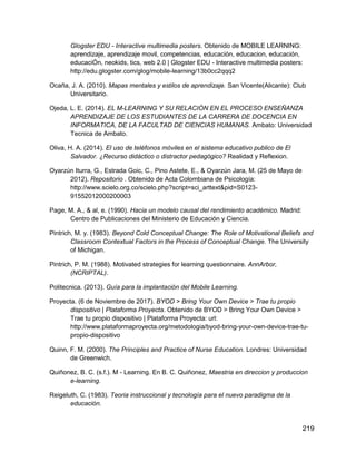 219
Glogster EDU - Interactive multimedia posters. Obtenido de MOBILE LEARNING:
aprendizaje, aprendizaje movil, competencias, educaciòn, educacion, educación,
educaciÓn, neokids, tics, web 2.0 | Glogster EDU - Interactive multimedia posters:
http://edu.glogster.com/glog/mobile-learning/13b0cc2qqq2
Ocaña, J. A. (2010). Mapas mentales y estilos de aprendizaje. San Vicente(Alicante): Club
Universitario.
Ojeda, L. E. (2014). EL M-LEARNING Y SU RELACIÓN EN EL PROCESO ENSEÑANZA
APRENDIZAJE DE LOS ESTUDIANTES DE LA CARRERA DE DOCENCIA EN
INFORMATICA, DE LA FACULTAD DE CIENCIAS HUMANAS. Ambato: Universidad
Tecnica de Ambato.
Oliva, H. A. (2014). El uso de teléfonos móviles en el sistema educativo publico de El
Salvador. ¿Recurso didáctico o distractor pedagógico? Realidad y Reflexion.
Oyarzún Iturra, G., Estrada Goic, C., Pino Astete, E., & Oyarzún Jara, M. (25 de Mayo de
2012). Repositorio . Obtenido de Acta Colombiana de Psicología:
http://www.scielo.org.co/scielo.php?script=sci_arttext&pid=S0123-
91552012000200003
Page, M. A., & al, e. (1990). Hacia un modelo causal del rendimiento académico. Madrid:
Centro de Publicaciones del Ministerio de Educación y Ciencia.
Pintrich, M. y. (1983). Beyond Cold Conceptual Change: The Role of Motivational Beliefs and
Classroom Contextual Factors in the Process of Conceptual Change. The University
of Michigan.
Pintrich, P. M. (1988). Motivated strategies for learning questionnaire. AnnArbor,
(NCRIPTAL).
Politecnica. (2013). Guía para la implantación del Mobile Learning.
Proyecta. (6 de Noviembre de 2017). BYOD > Bring Your Own Device > Trae tu propio
dispositivo | Plataforma Proyecta. Obtenido de BYOD > Bring Your Own Device >
Trae tu propio dispositivo | Plataforma Proyecta: url:
http://www.plataformaproyecta.org/metodologia/byod-bring-your-own-device-trae-tu-
propio-dispositivo
Quinn, F. M. (2000). The Principles and Practice of Nurse Education. Londres: Universidad
de Greenwich.
Quiñonez, B. C. (s.f.). M - Learning. En B. C. Quiñonez, Maestria en direccion y produccion
e-learning.
Reigeluth, C. (1983). Teoria instruccional y tecnología para el nuevo paradigma de la
educación.
 