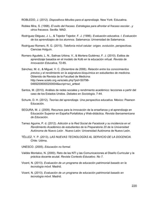 220
ROBLEDO, J. (2012). Dispositivos Moviles para el aprendizaje. New York: Educatina.
Robles Mira, S. (1998). El exito del fracaso. Estrategias para afrontar el fracaso escolar...y
otros fracasos. Sevilla: MAD.
Rodríguez Déguez, J. L., & Tejedor Tejedor, F. J. (1996). Evaluación educativa. I. Evaluación
de los aprendizajes de los alumnos. Salamanca: Universidad de Salamanca.
Rodríguez Romero, R. G. (2015). Telefonía móvil celular: origen, evolución, perspectivas.
Ciencias Holguín.
Romero Agudelo, L. N., Salinas Urbina, V., & Mortera Gutiérrez, F. J. (2010). Estilos de
aprendizaje basados en el modelo de Kolb en la educación virtual. Revista de
Innovación Educativa, 72-85.
Sánchez, M. d., & Miguel, V. C. (Diciembre de 2006). Relación entre los conocimientos
previos y el rendimiento en la asignatura bioquímica en estudiantes de medicina.
Obtenido de Revista de la Facultad de Medicina:
http://www.scielo.org.ve/scielo.php?pid=S0798-
04692006000200004&script=sci_arttext
Santos, M. (2010). Análisis de redes sociales y rendimiento académico: lecciones a partir del
caso de los Estados Unidos. Debates en Sociología, 7-44.
Schunk, D. H. (2012). Teorías del aprendizaje. Una perspectiva educativa. México: Pearson
Educación.
SEGURA, M. J. (2009). Recursos para la innovación de la enseñanza y el aprendizaje en
Educación Superior en España:Portafolios y Web-didáctica. Revista Iberoamericana
de Educación.
Tamez Aguirre, P. d. (2012). Adicción a la Red Social de Facebook y su incidencia en el
Rendimiento Académico de estudiantes de la Preparatoria 20 de la Universidad
Autónoma de Nuevo León . Nuevo León: Universidad Autónoma de Nuevo León.
TÉLLEZ, Y. P. (2013). LAS NUEVAS TECNOLOGÍAS AL SERVICIO DE LA DOCENCIA.
Chile: Udima.
UNESCO. (2005). Educación no formal.
Valdés Montalvo, N. (2000). Reto de las NTI y las Comunicaciones al Diseño Curricular y la
práctica docente acutal. Revista Contexto Educativo. No 7.
Vicent, N. (2013). Evaluación de un programa de educación patrimonial basado en la
tecnología móvil. Madrid.
Vicent, N. (2013). Evaluación de un programa de educación patrimonial basado en
tecnología móvil. Madrid.
 