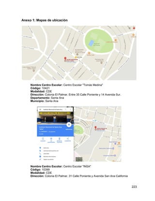 223
Anexo 1: Mapas de ubicación
Nombre Centro Escolar: Centro Escolar "Tomás Medina"
Código: 10421
Modalidad: CDE
Dirección: Colonia El Palmar. Entre 35 Calle Poniente y 14 Avenida Sur.
Departamento: Santa Ana
Municipio: Santa Ana
Nombre Centro Escolar: Centro Escolar "INSA"
Código: 10399
Modalidad: CDE
Dirección: Colonia El Palmar. 31 Calle Poniente y Avenida San Ana California
 