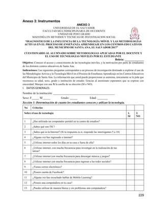229
Anexo 3: Instrumentos
ANEXO 3
UNIVERSIDAD DE EL SALVADOR
FACULTAD MULTIDISCIPLINARIA DE OCCIDENTE
UNIDAD DE POST GRADO
MAESTRÍA EN METODOS Y TECNICAS DE INVESTIGACION SOCIAL
“DIAGNOSTICO DE LA INFLUENCIA DE LA TECNOLOGÍA MÓVIL Y LAS METODOLOGÍAS
ACTIVAS EN EL PROCESO DE ENSEÑANZA APRENDIZAJE EN LOS CENTROS EDUCATIVOS
DEL MUNICIPIO DE SANTA ANA, EL SALVADOR 2017”
CUESTIONARIO AL ALUMNADO SOBRE METODOLOGIAS APLICADAS POR EL DOCENTE Y
EL USO DE TECNOLOGIAS MOVILES POR EL ESTUDIANTE
Boleta: _____________
Objetivo: Conocer el acceso y conocimiento de las tecnologías móviles, y la motivación por parte de estudiantes
de los distintos centros educativos de Santa Ana.
Indicaciones: Las siguientes preguntas corresponden a un proceso de investigación destinado a explorar el uso de
las Metodologías Activas y la Tecnología Móvil en el Proceso de Enseñanza Aprendizaje en los Centros Educativos
del Municipio de Santa Ana. La información que usted puede proporcionar es anónima, únicamente se le pide que
reconozca su edad, sexo, grado e institución de estudio. Gracias al anonimato esperamos que se exprese con
sinceridad. Marque con una X la casilla de su elección (SI o NO).
I. DATOS GENERALES:
Nombre de la institución: __________________________________________
Sexo: F_____ M _____ Grado: _____ Edad: _______
Sección 1: Determinación de cuanto los estudiantes conocen y utilizan la tecnología.
No Criterios
Sobre el uso de tecnología 1.
SI
2.
NO
1 ¿Has utilizado un computador portátil en tu centro de estudios?
2 ¿Sabes qué son TIC?
3 ¿Sabes qué es la Internet? (Si tu respuesta es sí, responde las interrogantes 5 a 10)
4 ¿Alguna vez has ingresado a internet?
5 ¿Utilizas internet todos los días en tu casa o fuera de ella?
6 ¿Utilizas internet, con mucha frecuencia para investigar en la realización de tus
tareas?
7 ¿Utilizas internet con mucha frecuencia para descargar música y juegos?
8 ¿Utilizas internet con mucha frecuencia para ingresar a las redes sociales?
9 ¿Tienes correo electrónico?
10 ¿Posees cuenta de Facebook?
11 ¿Alguna vez has escuchado hablar de Mobile Learning?
12 ¿Posees una computadora en tu casa?
13 ¿Puedes utilizar de manera básica y sin problemas una computadora?
 