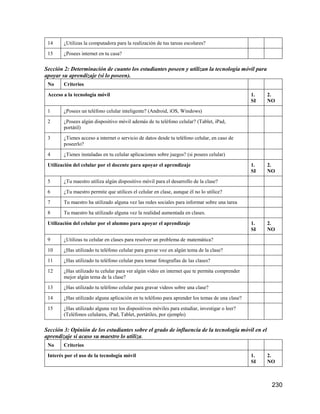 230
14 ¿Utilizas la computadora para la realización de tus tareas escolares?
15 ¿Posees internet en tu casa?
Sección 2: Determinación de cuanto los estudiantes poseen y utilizan la tecnología móvil para
apoyar su aprendizaje (si lo poseen).
No Criterios
Acceso a la tecnología móvil 1.
SI
2.
NO
1 ¿Posees un teléfono celular inteligente? (Android, iOS, Windows)
2 ¿Posees algún dispositivo móvil además de tu teléfono celular? (Tablet, iPad,
portátil)
3 ¿Tienes acceso a internet o servicio de datos desde tu teléfono celular, en caso de
poseerlo?
4 ¿Tienes instaladas en tu celular aplicaciones sobre juegos? (si posees celular)
Utilización del celular por el docente para apoyar el aprendizaje 1.
SI
2.
NO
5 ¿Tu maestro utiliza algún dispositivo móvil para el desarrollo de la clase?
6 ¿Tu maestro permite que utilices el celular en clase, aunque él no lo utilice?
7 Tu maestro ha utilizado alguna vez las redes sociales para informar sobre una tarea
8 Tu maestro ha utilizado alguna vez la realidad aumentada en clases.
Utilización del celular por el alumno para apoyar el aprendizaje 1.
SI
2.
NO
9 ¿Utilizas tu celular en clases para resolver un problema de matemática?
10 ¿Has utilizado tu teléfono celular para gravar voz en algún tema de la clase?
11 ¿Has utilizado tu teléfono celular para tomar fotografías de las clases?
12 ¿Has utilizado tu celular para ver algún video en internet que te permita comprender
mejor algún tema de la clase?
13 ¿Has utilizado tu teléfono celular para gravar videos sobre una clase?
14 ¿Has utilizado alguna aplicación en tu teléfono para aprender los temas de una clase?
15 ¿Has utilizado alguna vez los dispositivos móviles para estudiar, investigar o leer?
(Teléfonos celulares, iPad, Tablet, portátiles, por ejemplo)
Sección 3: Opinión de los estudiantes sobre el grado de influencia de la tecnología móvil en el
aprendizaje si acaso su maestro lo utiliza.
No Criterios
Interés por el uso de la tecnología móvil 1.
SI
2.
NO
 