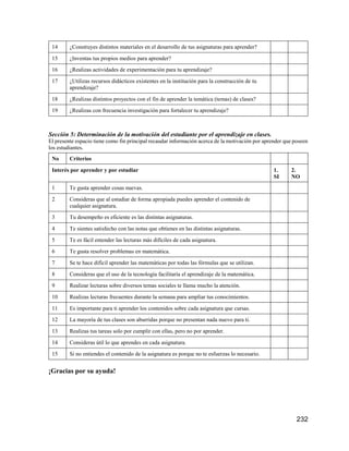 232
14 ¿Construyes distintos materiales en el desarrollo de tus asignaturas para aprender?
15 ¿Inventas tus propios medios para aprender?
16 ¿Realizas actividades de experimentación para tu aprendizaje?
17 ¿Utilizas recursos didácticos existentes en la institución para la construcción de tu
aprendizaje?
18 ¿Realizas distintos proyectos con el fin de aprender la temática (temas) de clases?
19 ¿Realizas con frecuencia investigación para fortalecer tu aprendizaje?
Sección 5: Determinación de la motivación del estudiante por el aprendizaje en clases.
El presente espacio tiene como fin principal recaudar información acerca de la motivación por aprender que poseen
los estudiantes.
No Criterios
Interés por aprender y por estudiar 1.
SI
2.
NO
1 Te gusta aprender cosas nuevas.
2 Consideras que al estudiar de forma apropiada puedes aprender el contenido de
cualquier asignatura.
3 Tu desempeño es eficiente es las distintas asignaturas.
4 Te sientes satisfecho con las notas que obtienes en las distintas asignaturas.
5 Te es fácil entender las lecturas más difíciles de cada asignatura.
6 Te gusta resolver problemas en matemática.
7 Se te hace difícil aprender las matemáticas por todas las fórmulas que se utilizan.
8 Consideras que el uso de la tecnología facilitaría el aprendizaje de la matemática.
9 Realizar lecturas sobre diversos temas sociales te llama mucho la atención.
10 Realizas lecturas frecuentes durante la semana para ampliar tus conocimientos.
11 Es importante para ti aprender los contenidos sobre cada asignatura que cursas.
12 La mayoría de tus clases son aburridas porque no presentan nada nuevo para ti.
13 Realizas tus tareas solo por cumplir con ellas, pero no por aprender.
14 Consideras útil lo que aprendes en cada asignatura.
15 Si no entiendes el contenido de la asignatura es porque no te esfuerzas lo necesario.
¡Gracias por su ayuda!
 