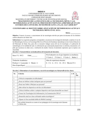 233
ANEXO 4
UNIVERSIDAD DE EL SALVADOR
FACULTAD MULTIDISCIPLINARIA DE OCCIDENTE
UNIDAD DE POST GRADO
MAESTRÍA EN METODOS Y TECNICAS DE INVESTIGACION SOCIAL
“DIAGNOSTICO DE LA INFLUENCIA DE LA TECNOLOGÍA MÓVIL Y LAS
METODOLOGÍAS ACTIVAS EN EL PROCESO DE ENSEÑANZA APRENDIZAJE EN LOS
CENTROS EDUCATIVOS DEL MUNICIPIO DE SANTA ANA, EL SALVADOR 2017”
CUESTIONARIO AL DOCENTE SOBRE APLICACIÓN DE METODOLOGIAS ACTIVAS Y
TECNOLOGIA MOVIL EN EL AULA
Boleta: _____________
Objetivo: Conocer el acceso y conocimiento de las tecnologías móviles por parte de docentes de los distintos
centros educativos de Santa Ana.
Indicaciones: Las siguientes preguntas corresponden a un proceso de investigación destinado a explorar el uso de
las Metodologías Activas y la Tecnología Móvil en el Proceso de Enseñanza Aprendizaje en los Centros Educativos
del Municipio de Santa Ana, para ello es necesario indagar acerca del uso de tecnología y la aplicación de
metodologías en la realidad del aula. La información que usted puede proporcionar es anónima, únicamente se le
pide que reconozca su edad, sexo, e institución de estudio. Gracias al anonimato esperamos que se exprese con
sinceridad.
Sección 1: Características socioeducativas de la muestra de docentes.
Sexo: F □ M □ Edad:_______ Nivel educativo en el que imparten su enseñanza:
1º Ciclo □ 2º Ciclo □ 3º Ciclo □ Media □
Titulación Académica:
Profesor □ Licenciado □ Master □
Otro (Especifique): ____________________
Años de experiencia docente:
0 – 5 □ 6 – 15 □ 16 – 25 □ Más de 25 □
Sección 2: Determinar el conocimiento y uso de la tecnología en el desarrollo de las clases.
No Criterios 1. SI 2.
NO
1 ¿Utiliza la computadora sin dificultades?
2 ¿Posee un teléfono celular inteligente para uso personal?
3 ¿Posee una Tablet o IPad para uso personal?
4 ¿Sabe utilizar los dispositivos móviles sin dificultades?
5 ¿Utiliza el teléfono celular o cualquier dispositivo móvil para desarrollar sus clases?
6 ¿Conoce las Tecnologías de la Información y la Comunicación (TICs)?
7 ¿Desarrolla usted sus clases utilizando medios tecnológicos?
8 ¿Alguna vez has escuchado hablar de Mobile Learning?
9 Ha recibido formación en cuanto al uso pedagógico de la tecnología móvil durante
el último año.
 