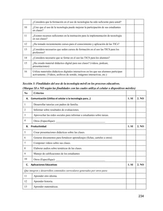 234
¿Considera que la formación en el uso de tecnologías ha sido suficiente para usted?
10 ¿Cree que el uso de la tecnología puede mejorar la participación de sus estudiantes
en clases?
11 ¿Existen recursos suficientes en la institución para la implementación de tecnología
en sus clases?
12 ¿Ha tomado recientemente cursos para el conocimiento y aplicación de las TICs?
13 ¿Considera necesarios que seden cursos de formación en el uso las TICS para los
profesores?
14 ¿Considera necesario que se forme en el uso las TICS para los alumnos?
15 ¿Ha creado material didáctico digital para sus clases? (videos, podcast,
presentaciones)
16 Utiliza materiales didácticos digitales interactivos en los que sus alumnos participan
activamente. (Videos, archivos de sonido, imágenes interactivas, etc.)
Sección 3: Finalidades del uso de la tecnología móvil en los procesos educativos.
(Marque SI o NO según las finalidades con las cuales utiliza el celular o dispositivos móviles)
No Criterios
A. Comunicación (Utiliza el celular o la tecnología para…) 1. SI 2. NO
1 Desarrollar tutorías con padres de familia.
2 Informar sobre resultados de evaluaciones.
3 Aprovechar las redes sociales para informar a estudiantes sobre tareas.
4 Otros (Especifique): _____________________________________
B. Productividad 1. SI 2. NO
5 Crear presentaciones didácticas sobre las clases.
6 Generar documentos para fortalecer aprendizajes (fichas, carteles u otros)
7 Componer vídeos sobre sus clases.
8 Elaborar audios sobre temáticas de las clases.
9 Manejo de calificaciones de los estudiantes
10 Otros (Especifique): _____________________________________
C. Aplicaciones Educativas 1. SI 2. NO
Que integren y desarrollen contenidos curriculares generados por otros para:
11 Aprender otro idioma.
12 Aprender historia.
13 Aprender matemáticas.
 