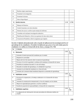 235
14 Realizar algún experimento.
15 Fomentar la investigación.
16 Fomentar la lectura.
17 Otros (Especifique): _____________________________________
D. Gestión docente. 1. SI 2. NO
18 Manejo de Horarios.
19 Control reuniones con otros docentes
20 Sistema de acceso a archivos para manejo de informes.
21 Consultas en la red para investigación educativa.
22 Planificación Educativa. (Llevar sus guiones de clase entre otros)
23 Creación de Portafolios sobre la asignatura que imparte.
Sección 4: Opinión del profesorado sobre el grado de influencia de la tecnología móvil en el
aprendizaje de los estudiantes. (Considere la influencia que posee el uso del celular para los
estudiantes si se utiliza en el desarrollo de las clases, y marque SI o NO)
No Criterios
A. Motivación
1. SI 2.
NO
1 Estimula el interés personal del estudiante por el estudio
2 Despierta la curiosidad.
3 Mejora del nivel de atención sobre la materia de aprendizaje.
4 Favorece el nivel de seguridad y confianza del estudiante el desarrollo de tareas.
5 Posibilita al estudiante descubrir el valor del trabajo.
6 Descubre el sentido del aprendizaje y la utilidad de lo que hace.
7 Aumenta la actividad del estudiante en y fuera del aula.
8 Estimulo de la interactividad estudiante-dispositivo-contenidos de aprendizaje.
B. Habilidades sociales
1. SI 2.
NO
9 Favorecer la cooperación y el trabajo colaborativo en el desarrollo de tareas
comunes.
10 Aumenta la comunicación interpersonal y el uso de empatía con los demás.
11 Mejora la capacidad para gestionar y resolver conflictos.
12 Facilita la asunción de responsabilidad y el desarrollo de compromiso.
C. Habilidades cognitivas
1. SI 2.
NO
13 La adquisición de información relevante procedente de diferentes ámbitos de
estudio.
 