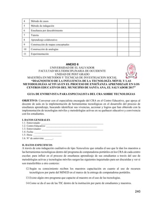 240
4 Método de casos
5 Método de indagación
6 Enseñanza por descubrimiento
7 Tutoría
8 Aprendizaje colaborativo
9 Construcción de mapas conceptuales
10 Construcción de analogías
11 Experimentación
.
ANEXO 6
UNIVERSIDAD DE EL SALVADOR
FACULTAD MULTIDISCIPLINARIA DE OCCIDENTE
UNIDAD DE POST GRADO
MAESTRÍA EN METODOS Y TECNICAS DE INVESTIGACION SOCIAL
“DIAGNOSTICO DE LA INFLUENCIA DE LA TECNOLOGÍA MÓVIL Y LAS
METODOLOGÍAS ACTIVAS EN EL PROCESO DE ENSEÑANZA APRENDIZAJE EN LOS
CENTROS EDUCATIVOS DEL MUNICIPIO DE SANTA ANA, EL SALVADOR 2017”
GUIA DE ENTREVISTA PARA ESPECIALISTA DEL CRA SOBRE TECNOLOGIAS
OBJETIVO: Conversar con el especialista encargado del CRA en el Centro Educativo, que apoya al
docente de aula en la implementación de herramientas tecnológicas en el desarrollo del proceso de
enseñanza aprendizaje, buscando identificar sus vivencias, accionar y logros que han obtenido con la
implementación de tecnologías móviles y metodologías activas en su quehacer educativo y convivencia
con los estudiantes.
I. DATOS GENERALES
1.1. Entrevistado: ________________________________________________
1.2. Centro Educativo: _______________________________________
1.3. Entrevistador: _______________________________________________
1.4. Fecha: _____________________
1.5. Hora: ______________________
1.6. N° de entrevista: ______.
II. DATOS ESPECIFICOS
A través de esta indagación cualitativa de tipo Naturalista que estudia el uso que le dan los maestros a
las herramientas tecnológicas dentro del programa de computadoras portátiles en los CRA de cada centro
escolar; para influir en el proceso de enseñanza aprendizaje de sus estudiantes a través del uso de
metodologías activas y tecnologías móviles surgen las siguientes inquietudes para ser discutidas y ver si
son transferibles a otro contexto:
12.Según su conocimiento reciben los maestros capacitación en cuanto al uso de recursos
tecnológicos por parte del MINED en el marco de la entrega de computadoras portátiles.
13.Existe algún otro programa que capacite al maestro en el uso de las tecnologías.
14.Como se da el uso de las TIC dentro de la institución por parte de estudiantes y maestros.
 