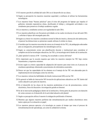 241
15.El maestro percibe la utilidad del aula CRA en el desarrollo de sus clases.
16.Según su percepción los maestros muestran seguridad y confianza al utilizar las herramientas
tecnológicas.
17.Los maestros listan “buenas prácticas” para el éxito del programa de laptops que impulsa el
gobierno; teniendo expectativas claras, dosificando el trabajo y entregando actividades a sus
estudiantes para promover el trabajo académico regular.
18.Los maestros y estudiantes asisten con regularidad al aula CRA.
19.Los maestros planifican con frecuencia actividades en las cuales involucren el uso del aula CRA
y solicitan el apoyo del encargado para ello.
20.Según su criterio los maestros consideran normal la falta de interés y distracción del adolescente,
al parecer las distracciones se potencian cuando utilizan el celular en clases.
21.Considera que los maestros necesitan de cursos en el manejo de las TIC y de pedagogías adecuadas
para su integración, principalmente las metodologías activas.
22.Según su conocimiento existe una planificación docente o institucional para considerar el
completo uso de las tecnologías educativas, las TICs y la tecnología móvil dentro de la institución.
23.¿Qué opinión le merece el M – Learning, ha escuchado o conoce del tema?
24.Es importante que la escuela requiera que todos los maestros manejen las TIC bajo ciertos
lineamientos y requisitos mínimos.
25.Existe según su criterio capacidad de adaptación del maestro para tener éxito en el proceso de
enseñanza aprendizaje obteniendo conocimientos de informática esenciales.
26.Parece ser que las capacidades de los alumnos en el manejo de las TIC son adecuadas para la
implementación de tecnologías como las móviles.
27.Los maestros valoran las habilidades de diseño instruccional (DI) con las TIC.
28.En general se habla de innovación NO invención de aplicaciones educativas con TIC dentro del
centro educativo por parte de maestros.
29.En el desarrollo de las clases de los maestros predominan el uso de presentaciones, correo
electrónico, foros de discusión e investigación guiada en Internet.
30.Se da la innovación pedagógica dentro de la institución y forma parte de proyectos con duración
de varias sesiones en el desarrollo de la actividad educativa del plantel.
31.Según su percepción utiliza el maestro la indagación prefiriendo el Internet.
32.Mientras que algunos maestros prefieren dar retroalimentación por medios electrónicos otros
tantos optan por la evaluación en papel.
33.Los maestros parecen apreciar a la tecnología en cuanto al tiempo que toma el proceso de
retroalimentación del aprendizaje, así como la calidad de la misma.
 