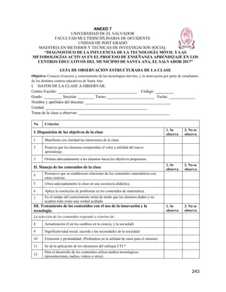 243
ANEXO 7
UNIVERSIDAD DE EL SALVADOR
FACULTAD MULTIDISCIPLINARIA DE OCCIDENTE
UNIDAD DE POST GRADO
MAESTRÍA EN METODOS Y TECNICAS DE INVESTIGACION SOCIAL
“DIAGNOSTICO DE LA INFLUENCIA DE LA TECNOLOGÍA MÓVIL Y LAS
METODOLOGÍAS ACTIVAS EN EL PROCESO DE ENSEÑANZA APRENDIZAJE EN LOS
CENTROS EDUCATIVOS DEL MUNICIPIO DE SANTA ANA, EL SALVADOR 2017”
GUÍA DE OBSERVACIÓN ESTRUCTURADA DE LA CLASE
Objetivo: Conocer el acceso y conocimiento de las tecnologías móviles, y la motivación por parte de estudiantes
de los distintos centros educativos de Santa Ana.
I. DATOS DE LA CLASE A OBSERVAR:
Centro Escolar: _______________________________________ Código: _________
Grado: _________ Sección: ________ Turno: _______________________ Fecha: _____________
Nombre y apellidos del docente: __________________________________________
Unidad: __________________________________________________
Tema de la clase a observar: _____________________________________________
No Criterios
I. Disposición de los objetivos de la clase
1. Se
observa
2. No se
observa
1 Manifiesta con claridad las intenciones de la clase.
2 Propicia que los alumnos comprendan el valor y utilidad del nuevo
aprendizaje.
3 Orienta adecuadamente a los alumnos hacia los objetivos propuestos.
II. Manejo de los contenidos de la clase
1. Se
observa
2. No se
observa
4 Promueve que se establezcan relaciones de los contenidos matemáticos con
otras ciencias
5 Ubica adecuadamente la clase en una secuencia didáctica.
6 Aplica la resolución de problemas en los contenidos de matemática.
7 En el campo del conocimiento actúa de modo que los alumnos duden y no
acepten todo como una verdad acabada
III. Tratamiento de los contenidos con el uso de la innovación y la
tecnología.
1. Se
observa
2. No se
observa
La selección de los contenidos responde a criterios de:
8 Actualización (Con los cambios en la ciencia, y la sociedad)
9 Significatividad social. (acorde a las necesidades de la sociedad)
10 Extensión y profundidad. (Profundiza en la utilidad de estos para el entorno)
11 Se da la aplicación de los elementos del enfoque CTI *
12
Para el desarrollo de los contenidos utiliza medios tecnológicos
(presentaciones, audios, videos u otros).
 