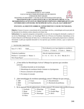 246
ANEXO 8
UNIVERSIDAD DE EL SALVADOR
FACULTAD MULTIDISCIPLINARIA DE OCCIDENTE
UNIDAD DE POST GRADO
MAESTRÍA EN METODOS Y TECNICAS DE INVESTIGACION SOCIAL
“DIAGNOSTICO DE LA INFLUENCIA DE LA TECNOLOGÍA MÓVIL Y LAS
METODOLOGÍAS ACTIVAS EN EL PROCESO DE ENSEÑANZA APRENDIZAJE EN LOS
CENTROS EDUCATIVOS DEL MUNICIPIO DE SANTA ANA, EL SALVADOR 2017”
ENCUESTA AL DOCENTE SOBRE EL CONOCIMIENTO Y USO DE TECNOLOGÍA
MÓVIL
Objetivo: Conocer el acceso y conocimiento de las tecnologías móviles, y metodologías activas por parte de
los docentes de los distintos centros educativos de Santa Ana.
Indicaciones: Las siguientes preguntas corresponden a un proceso de investigación destinado a explorar el
uso de las Metodologías Activas y la Tecnología Móvil en el Proceso de Enseñanza Aprendizaje en los
Centros Educativos del Municipio de Santa Ana. La información que usted puede proporcionar es anónima,
únicamente se pide que responda marcando la o las opciones que considere correcta, y que se exprese con
sinceridad.
I. DATOS DEL DOCENTE:
Sexo: F □ M □ Edad:_______ Nivel educativo en el que imparten su enseñanza:
1º Ciclo □ 2º Ciclo □ 3º Ciclo □ Media □
Titulación Académica:
Profesor □ Licenciado □ Master □
Otro (Especifique): ____________________
Años de experiencia docente:
0 – 5 □ 6 – 15 □ 16 – 25 □ Más de 25 □
1. ¿Cómo define las Metodologías Activas? (Marque las opciones que considere
correcta)
1. Enseñanza haciendo uso de tecnologías
2. Metodología de enseñanza donde el alumno es el protagonista
3. Proceso constructivo del aprendizaje
4. No manejo el concepto
2. ¿Qué metodologías de enseñanza aprendizaje conoce? (Marque las que conoce)
1. ABP 3. Casos 5. Descubrimiento
2. MDC 4. Experimentación 6. Resolución de problemas
7. Otros
3. De la siguiente lista de aplicaciones ¿Cuáles conoces? (Si conoce más escriba en otros)
1. Facebook 4. WhatsApp 7. Google
2. Skype 5. Twitter 8. Google Maps
3. Pinterest 6. Messenger 9. Drive
10. Otros
 