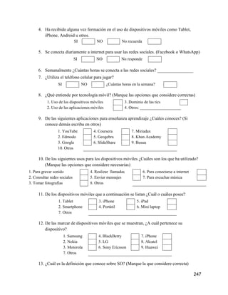 247
4. Ha recibido alguna vez formación en el uso de dispositivos móviles como Tablet,
iPhone, Android u otros.
SI NO No recuerda
5. Se conecta diariamente a internet para usar las redes sociales. (Facebook o WhatsApp)
SI NO No responde
6. Semanalmente ¿Cuántas horas se conecta a las redes sociales? ________________
7. ¿Utiliza el teléfono celular para jugar?
SI NO ¿Cuántas horas en la semana?
8. ¿Qué entiende por tecnología móvil? (Marque las opciones que considere correctas)
1. Uso de los dispositivos móviles 3. Dominio de las tics
2. Uso de las aplicaciones móviles 4. Otros: ____________________
9. De las siguientes aplicaciones para enseñanza aprendizaje ¿Cuáles conoces? (Si
conoce demás escriba en otros)
1. YouTube 4. Coursera 7. Miriadax
2. Edmodo 5. Geogebra 8. Khan Academy
3. Google 6. SlideShare 9. Busuu
10. Otros
10. De los siguientes usos para los dispositivos móviles ¿Cuáles son los que ha utilizado?
(Marque las opciones que considere necesarias)
1. Para gravar sonido 4. Realizar llamadas 6. Para conectarse a internet
2. Consultar redes sociales 5. Enviar mensajes 7. Para escuchar música
3. Tomar fotografías 8. Otros
11. De los dispositivos móviles que a continuación se listan ¿Cuál o cuáles posee?
1. Tablet 3. iPhone 5. iPad
2. Smartphone 4. Portátil 6. Mini laptop
7. Otros
12. De las marcar de dispositivos móviles que se muestran, ¿A cuál pertenece su
dispositivo?
1. Samsung 4. BlackBerry 7. iPhone
2. Nokia 5. LG 8. Alcatel
3. Motorola 6. Sony Ericsson 9. Huawei
7. Otros
13. ¿Cuál es la definición que conoce sobre SO? (Marque la que considere correcta)
 