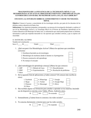249
“DIAGNOSTICO DE LA INFLUENCIA DE LA TECNOLOGÍA MÓVIL Y LAS
METODOLOGÍAS ACTIVAS EN EL PROCESO DE ENSEÑANZA APRENDIZAJE EN LOS
CENTROS EDUCATIVOS DEL MUNICIPIO DE SANTA ANA, EL SALVADOR 2017”
ENCUESTA AL ESTUDIATE SOBRE EL CONOCIMIENTO Y USO DE TECNOLOGÍA
MÓVIL
Objetivo: Conocer el acceso y conocimiento de las tecnologías móviles, por parte de los docentes de los
distintos centros educativos de Santa Ana.
Indicaciones: Las siguientes preguntas corresponden a un proceso de investigación destinado a explorar el
uso de las Metodologías Activas y la Tecnología Móvil en el Proceso de Enseñanza Aprendizaje en los
Centros Educativos del Municipio de Santa Ana. La información que usted puede proporcionar es anónima,
únicamente se pide que responda marcando la o las opciones que considere correcta, y que se exprese con
sinceridad.
II. DATOS DEL ALUMNO:
Nombre de la institución: __________________________________________
Sexo: F_____ M _____ Grado: _____ Edad: _______
1. ¿Qué son para ti las Metodologías Activas? (Marca las opciones que consideres
correctas)
1. Enseñanza haciendo uso de tecnologías
2. Metodología de enseñanza donde el alumno es el protagonista
3. Proceso constructivo del aprendizaje
4. No manejo el concepto
2. ¿Qué metodologías de aprendizaje conoces? (Marca las que conoces)
1. ABP 3. Método de Casos 5. Descubrimiento
2. MDC 4. Experimentación 6. Resolución de problemas
7. Otros
3. De la siguiente lista de aplicaciones ¿Cuáles conoces? (Si conoces más escriba en
otros)
1. Facebook 4. WhatsApp 7. Google
2. Skype 5. Twitter 8. Google Maps
3. Pinterest 6. Messenger 9. Drive
10. Otros
4. Has recibido alguna vez formación para estudiar o aprender en tus materias, haciendo
uso de dispositivos móviles como Tablet, iPhone, Android u otros.
SI NO No recuerda
5. Semanalmente ¿Cuántas horas te conectas a las redes sociales? ________________
6. Te conectas diariamente a internet para usar las redes sociales.
SI NO No responde
 