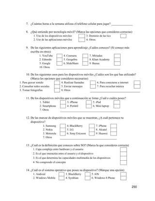250
7. ¿Cuántas horas a la semana utilizas el teléfono celular para jugar? ______________
8. ¿Qué entiende por tecnología móvil? (Marca las opciones que consideres correctas)
1. Uso de los dispositivos móviles 3. Dominio de las tics
2. Uso de las aplicaciones móviles 4. Otros:
9. De las siguientes aplicaciones para aprendizaje ¿Cuáles conoces? (Si conoce más
escriba en otros)
1. YouTube 4. Coursera 7. Miriadax
2. Edmodo 5. Geogebra 8. Khan Academy
3. Google 6. SlideShare 9. Busuu
10. Otros
10. De los siguientes usos para los dispositivos móviles ¿Cuáles son los que has utilizado?
(Marca las opciones que consideres necesarias)
1. Para gravar sonido 4. Realizar llamadas 6. Para conectarse a internet
2. Consultar redes sociales 5. Enviar mensajes 7. Para escuchar música
3. Tomar fotografías 8. Otros
11. De los dispositivos móviles que a continuación se listan ¿Cuál o cuáles posee?
1. Tablet 3. iPhone 5. iPad
2. Smartphone 4. Portátil 6. Mini laptop
7. Otros
12. De las marcar de dispositivos móviles que se muestran, ¿A cuál pertenece tu
dispositivo?
1. Samsung 4. BlackBerry 7. iPhone
2. Nokia 5. LG 8. Alcatel
3. Motorola 6. Sony Ericsson 9. Huawei
7. Otros
13. ¿Cuál es la definición que conoces sobre SO? (Marca la que consideres correcta)
1. Capa compleja entre hardware y el usuario
2. Es el que interactúa entre el usuario y el dispositivo
3. Es el que determina las capacidades multimedia de los dispositivos
4. No comprendo el concepto
14. ¿Cuál es el sistema operativo que posee su dispositivo? (Marque una opción)
1. Android 3. BlackBerry 5. iOS
2. Windows Mobile 4. Symbian 6. Windows 8 Phone
 