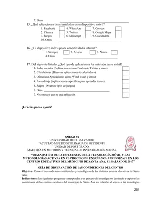 251
7. Otros
15. ¿Qué aplicaciones tiene instaladas en su dispositivo móvil?
1. Facebook 4. WhatsApp 7. Correos
2. Cámara 5. Twitter 8. Google Maps
3. Juegos 6. Messenger 9. Calculadora
10. Otros
16. ¿Tu dispositivo móvil posee conectividad a internet?
1. Siempre 2. A veces 3. Nunca
4. Otros
17. Del siguiente listado, ¿Qué tipo de aplicaciones ha instalado en su móvil?
1. Redes sociales (Aplicaciones como Facebook, Twitter y otras)
2. Calculadoras (Diversas aplicaciones de calculadora)
3. Ofimática (Aplicaciones como Word, Excel y otros)
4. Aprendizaje (Aplicaciones específicas para aprender temas)
5. Juegos (Diversos tipos de juegos)
6. Otras: ______________________________________________
7. No conozco que es una aplicación
¡Gracias por su ayuda!
ANEXO 10
UNIVERSIDAD DE EL SALVADOR
FACULTAD MULTIDISCIPLINARIA DE OCCIDENTE
UNIDAD DE POST GRADO
MAESTRÍA EN METODOS Y TECNICAS DE INVESTIGACION SOCIAL
“DIAGNOSTICO DE LA INFLUENCIA DE LA TECNOLOGÍA MÓVIL Y LAS
METODOLOGÍAS ACTIVAS EN EL PROCESO DE ENSEÑANZA APRENDIZAJE EN LOS
CENTROS EDUCATIVOS DEL MUNICIPIO DE SANTA ANA, EL SALVADOR 2017”
GUÍA DE OBSERVACIÓN DE LAS CONDICIONES DEL CENTRO
Objetivo: Conocer las condiciones ambientales y tecnológicas de los distintos centros educativos de Santa
Ana.
Indicaciones: Las siguientes preguntas corresponden a un proceso de investigación destinado a explorar las
condiciones de los centros escolares del municipio de Santa Ana en relación al acceso a las tecnologías
 