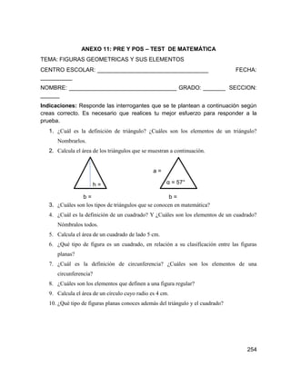 254
ANEXO 11: PRE Y POS – TEST DE MATEMÁTICA
TEMA: FIGURAS GEOMETRICAS Y SUS ELEMENTOS
CENTRO ESCOLAR: ___________________________________ FECHA:
__________
NOMBRE: __________________________________ GRADO: _______ SECCION:
______
Indicaciones: Responde las interrogantes que se te plantean a continuación según
creas correcto. Es necesario que realices tu mejor esfuerzo para responder a la
prueba.
1. ¿Cuál es la definición de triángulo? ¿Cuáles son los elementos de un triángulo?
Nombrarlos.
2. Calcula el área de los triángulos que se muestran a continuación.
3. ¿Cuáles son los tipos de triángulos que se conocen en matemática?
4. ¿Cuál es la definición de un cuadrado? Y ¿Cuáles son los elementos de un cuadrado?
Nómbralos todos.
5. Calcula el área de un cuadrado de lado 5 cm.
6. ¿Qué tipo de figura es un cuadrado, en relación a su clasificación entre las figuras
planas?
7. ¿Cuál es la definición de circunferencia? ¿Cuáles son los elementos de una
circunferencia?
8. ¿Cuáles son los elementos que definen a una figura regular?
9. Calcula el área de un círculo cuyo radio es 4 cm.
10. ¿Qué tipo de figuras planas conoces además del triángulo y el cuadrado?
h =
4
a =
7
α = 57°
b =
5
b =
6
 