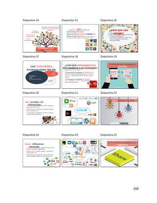 259
Diapositiva 14
Aprender de las experiencias de
otros, sumarme a iniciativas y
proyectos
Como educador/a
conectado construir mi
ple me permitirá:
Ampliar mi red
de aprendizaje
Compartir
conocimiento
Filtrar
información útil
Diapositiva 15
Construir mi ple a través de :
✖Aprendizaje formal
✖Aprendizaje No formal (mooc)
✖Aprendizaje informal (No es estructurado ni
se evalúa. P.e. Redes Sociales, suscripción webs o blogs)
http://mooc.educalab.es/
Diapositiva 16
¿para qué uso
mi ple?
1. Obtener información
2. Reflexionar y hacer nuestra la información
3. Compartir con otros esa
información/conocimiento, creando en el
camino nuestra Red Personal de
Aprendizaje (PLN)
Diapositiva 17
Leer
Multimedia
Escribir
Reflexionar
Compartir
PLN
Red Personal de Aprendizaje
Los 3 elementos
fundamentales del ple
Diapositiva 18
¿CON QUÉ HERRAMIENTAS,
MECANISMOS Y ACTIVIDADES?
1. Herramientas y estrategias de lectura: acceso
a las fuentes de información
2. Herramientas y estrategias de reflexión: los
entornos o servicios en los que puedo transformar la
información (sitios donde escribo, comento, analizo,
publico)
3. Herramientas y estrategias de relación:
entornos donde me relaciono con otras personas
de/con las que aprendo.
Diapositiva 19
1. Herramientas y estrategias de
LECTURA
Diapositiva 20
leer, acceder a la
información
1. Herramientas: newsletters, blogs, canales de
video, lista de RSS, etc.
2. Mecanismos: búsqueda, curiosidad, iniciativa,
filtrar, almacenar, etc.
3. Actividades: conferencia, revisión de titulares,
visionado de audiovisuales.
http://elearning.galileo.edu/wp-content/uploads/2015/07/caja_de_herramientas_2_01-520x245.jpg
Diapositiva 21 Diapositiva 22
2. Hacer, reflexionar haciendo
Diapositiva 23
http://www.myadriapolis.net/2013/05/mi-ple-basico.html
hacer, reflexionar
haciendo
1. Herramientas: blogs, cuaderno de notas, canal
de video, slideshare, página web.
2. Mecanismos: síntesis, reflexión, organización,
estructuración, etc.
3. Actividades: creación de un diario de trabajo,
mapa conceptual, publicar un video propio, etc.
Diapositiva 24 Diapositiva 25
3. Herramientas y estrategias para
COMPARTIR
 