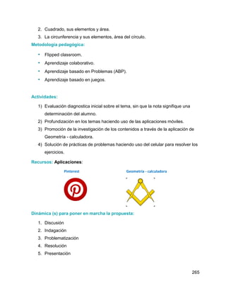 265
2. Cuadrado, sus elementos y área.
3. La circunferencia y sus elementos, área del círculo.
Metodología pedagógica:
• Flipped classroom.
• Aprendizaje colaborativo.
• Aprendizaje basado en Problemas (ABP).
• Aprendizaje basado en juegos.
Actividades:
1) Evaluación diagnostica inicial sobre el tema, sin que la nota signifique una
determinación del alumno.
2) Profundización en los temas haciendo uso de las aplicaciones móviles.
3) Promoción de la investigación de los contenidos a través de la aplicación de
Geometría - calculadora.
4) Solución de prácticas de problemas haciendo uso del celular para resolver los
ejercicios.
Recursos: Aplicaciones:
Pinterest Geometría - calculadora
Dinámica (s) para poner en marcha la propuesta:
1. Discusión
2. Indagación
3. Problematización
4. Resolución
5. Presentación
 