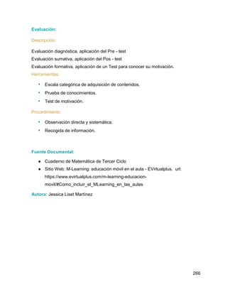 266
Evaluación:
Descripción:
Evaluación diagnóstica, aplicación del Pre - test
Evaluación sumativa, aplicación del Pos - test
Evaluación formativa, aplicación de un Test para conocer su motivación.
Herramientas:
• Escala categórica de adquisición de contenidos.
• Prueba de conocimientos.
• Test de motivación.
Procedimiento:
• Observación directa y sistemática.
• Recogida de información.
Fuente Documental:
● Cuaderno de Matemática de Tercer Ciclo
● Sitio Web: M-Learning: educación móvil en el aula - EVirtualplus. url:
https://www.evirtualplus.com/m-learning-educacion-
movil/#Como_incluir_el_MLearning_en_las_aulas
Autora: Jessica Liset Martínez
 
