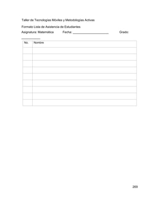269
Taller de Tecnologías Móviles y Metodologías Activas
Formato Lista de Asistencia de Estudiantes
Asignatura: Matemática Fecha: _____________________ Grado:
___________
No. Nombre
 