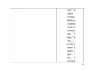 32
tener éxito en el
proceso de
enseñanza
aprendizaje
obteniendo
conocimientos
de informática
esenciales.
6. Parece ser que
las capacidades
de los alumnos
en el manejo de
las TIC son
adecuadas para
la
implementación
de tecnologías
como las
móviles.
7. Los maestros
valoran las
habilidades de
diseño
instruccional
(DI) con las TIC.
8. En general se
habla de
innovación NO
invención de
aplicaciones
educativas con
TIC dentro del
centro
educativo por
parte de
maestros.
9. En el desarrollo
de las clases de
 