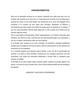 AGRADECIMIENTOS
Dios me ha permitido avanzar en mi camino, haciendo que cada cosa que vivo me
enseñe cuán grande es su amor por mí. Cada paso que he dado no lo he dado sola y
aunque las cosas no han sido fáciles, las evidencias de su amor han llegado como
muestras a mi corazón de que sigue aquí conmigo. Agradezco al Altísimo y
Omnisciente que todo cuanto me enseño lo pueda poner en práctica en mi trabajo. Y
que me haya permitido culminar esta etapa de mi vida a pesar de lo difícil que fue
avanzar algunas veces.
Por lo cual, dedico primeramente a Dios Todopoderoso y a mi Señor Jesucristo este
esfuerzo, por darme la vida y permitir que sea aprovechada según sus propósitos, y
por ser mi saber y levantarme cada vez que tropiezo.
A mi familia, que, aunque ya no viven conmigo, me animaron. Aquellas verdaderas
amigas que me exigieron terminar la tesis y darme cuenta pronto de ello, gracias por
animarme con sus palabras.
A mí querida asesora que siempre estuvo atenta, y que me dio la oportunidad de
caminar a su lado en este cometido. Gracias por sus consejos oportunos, por esa
serenidad y por todos los momentos dedicados a revisar todo lo necesario para
mejorar mi trabajo.
Al transitar en la vida y lograr todas nuestras metas, siempre es porque alguien nos
apoya, y es poco lo que yo pueda decir, pero a Dios siempre pediré que les bendiga y
les guarde.
¡GRACIAS Y QUE DIOS LOS BENDIGA!!
 