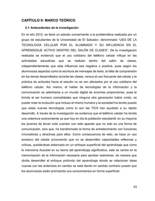 43
CAPÍTULO II: MARCO TEÓRICO
2.1 Antecedentes de la investigación
En el año 2012, se tiene un estudio concerniente a la problemática realizada por un
grupo de estudiantes de la Universidad de El Salvador, denominado “USO DE LA
TECNOLOGÍA CELULAR POR EL ALUMNADO Y SU INFLUENCIA EN EL
APRENDIZAJE ACTIVO DENTRO DEL SALÓN DE CLASES”. De la investigación
realizada se evidenció que el uso cotidiano del teléfono celular influye en las
actividades educativas que se realizan dentro del salón de clases,
independientemente que esta influencia sea negativa o positiva, pues según los
alumnos/as aspectos como la escritura de mensajes de texto, la falta de comprensión
en los temas desarrollados durante las clases, versus el uso frecuente del celular y la
práctica de actitudes hacia el estudio no se ven afectados por el uso cotidiano del
teléfono celular. Así mismo, el hablar de tecnologías de la información y la
comunicación es adentrarse a un mundo digital de enormes proporciones, pues le
brinda al ser humano comodidades que ninguna otra generación había vivido, se
puede notar la evolución que incluso el mismo humano y la sociedad ha tenido puesto
que estas nuevas tecnologías como lo son las TICS han ayudado a su rápido
desarrollo. A través de la investigación se evidencia que el teléfono celular ha tenido
una cobertura sorprendente ya que hoy en día la población estudiantil, en su mayoría
los jóvenes de tercer ciclo cuentan con este aparato que no solo es una forma de
comunicación, sino que, ha transformado la forma de entretenimiento con funciones
innovadoras y atractivas para ellos. Como consecuencia de esto, se hace un uso
excesivo del celular provocando que no se desarrollen capacidades reflexivas y
críticas, quedándose estancado en un enfoque superficial del aprendizaje que como
lo menciona Ausubel en su teoría del aprendizaje significativo, este se centra en la
memorización de la información necesaria para aprobar exámenes, de manera que
olvida desarrollar el enfoque profundo del aprendizaje donde se relacionan ideas
nuevas con las anteriores en cambio se está dando en sentido contrario puesto que
los alumnos/as están priorizando sus conocimientos en forma superficial.
 