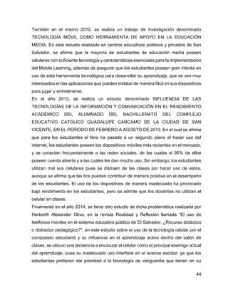 44
También en el mismo 2012, se realiza un trabajo de investigación denominado
TECNOLOGÍA MÓVIL COMO HERRAMIENTA DE APOYO EN LA EDUCACIÓN
MEDIA. En este estudio realizado en centros educativos públicos y privados de San
Salvador, se afirma que la mayoría de estudiantes de educación media poseen
celulares con suficiente tecnología y características esenciales para la implementación
del Mobile Learning, además de asegurar que los estudiantes poseen gran interés en
uso de esta herramienta tecnológica para desarrollar su aprendizaje, que se ven muy
interesados en las aplicaciones que pueden instalar de manera fácil en sus dispositivos
para jugar y entretenerse.
En el año 2013, se realiza un estudio denominado INFLUENCIA DE LAS
TECNOLOGÍAS DE LA INFORMACIÓN Y COMUNICACIÓN EN EL RENDIMIENTO
ACADÉMICO DEL ALUMNADO DEL BACHILLERATO DEL COMPLEJO
EDUCATIVO CATOLICO GUADALUPE CARCAMO DE LA CIUDAD DE SAN
VICENTE, EN EL PERIODO DE FEBRERO A AGOSTO DE 2013. En el cual se afirma
que para los estudiantes el libro ha pasado a un segundo plano al hacer uso del
internet, los estudiantes poseen los dispositivos móviles más recientes en el mercado,
y se conectan frecuentemente a las redes sociales, de las cuales el 90% de ellos
poseen cuenta abierta y a las cuales les dan mucho uso. Sin embargo, los estudiantes
utilizan mal sus celulares pues se distraen de las clases por hacer uso de estos,
aunque se afirma que las tics pueden contribuir de manera positiva en el desempeño
de los estudiantes. El uso de los dispositivos de manera inadecuada ha provocado
bajo rendimiento en los estudiantes, pero se admite que los docentes no utilizan el
celular en clases.
Finalmente en el año 2014, se tiene otro estudio de dicha problemática realizada por
Herberth Alexander Oliva, en la revista Realidad y Reflexión llamada “El uso de
teléfonos móviles en el sistema educativo público de El Salvador: ¿Recurso didáctico
o distractor pedagógico?”, en este estudio sobre el uso de la tecnología celular por el
compuesto estudiantil y su influencia en el aprendizaje activo dentro del salón de
clases, se obtuvo una tendencia a encauzar al celular como el principal enemigo actual
del aprendizaje, pues su inadecuado uso interfiere en el avance escolar, ya que los
estudiantes prefieren dar prioridad a la tecnología de vanguardia que tienen en su
 