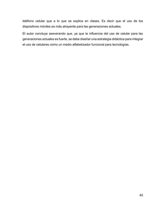 45
teléfono celular que a lo que se explica en clases. Es decir que el uso de los
dispositivos móviles es más atrayente para las generaciones actuales.
El autor concluye aseverando que, ya que la influencia del uso de celular para las
generaciones actuales es fuerte, se debe diseñar una estrategia didáctica para integrar
el uso de celulares como un medio alfabetizador funcional para tecnologías.
 